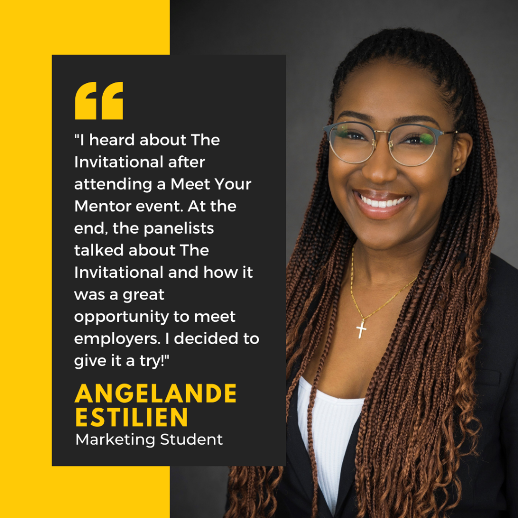 I heard about The Invitational after attending a Meet Your Mentor event. At the end, the panelists talked about The Invitational  and how it was a great opportunity to meet employers. I decided to give it a try!" Angelande Estilien, Marketing Student. 